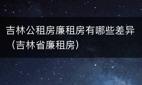 吉林公租房廉租房有哪些差异（吉林省廉租房）