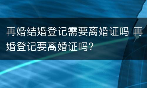 再婚结婚登记需要离婚证吗 再婚登记要离婚证吗?