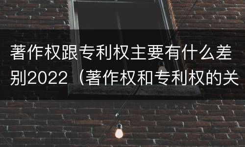 著作权跟专利权主要有什么差别2022（著作权和专利权的关系如何）