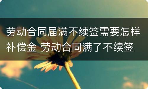 劳动合同届满不续签需要怎样补偿金 劳动合同满了不续签