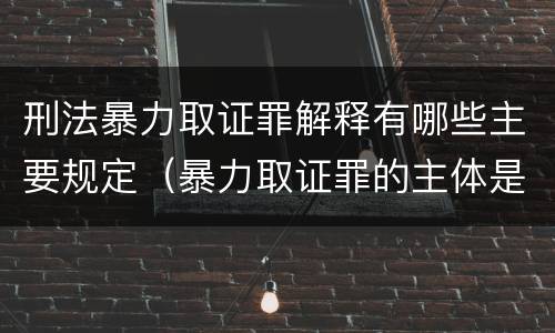 刑法暴力取证罪解释有哪些主要规定（暴力取证罪的主体是）