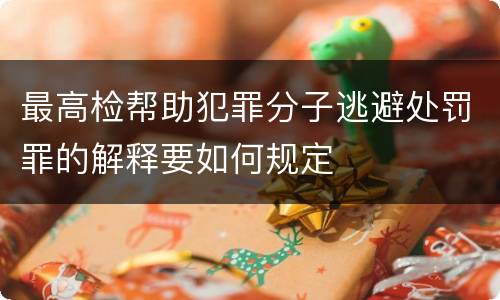 最高检帮助犯罪分子逃避处罚罪的解释要如何规定