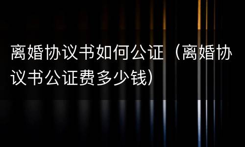 离婚协议书如何公证（离婚协议书公证费多少钱）