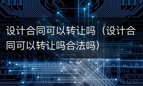设计合同可以转让吗（设计合同可以转让吗合法吗）