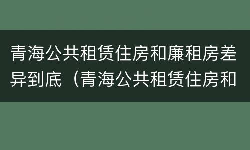 青海公共租赁住房和廉租房差异到底（青海公共租赁住房和廉租房差异到底多大）