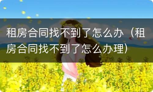 租房合同找不到了怎么办（租房合同找不到了怎么办理）