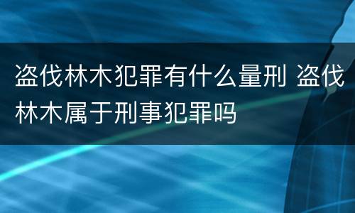 盗伐林木犯罪有什么量刑 盗伐林木属于刑事犯罪吗
