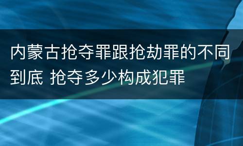 内蒙古抢夺罪跟抢劫罪的不同到底 抢夺多少构成犯罪