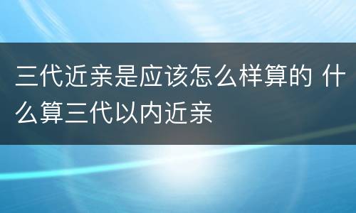 三代近亲是应该怎么样算的 什么算三代以内近亲