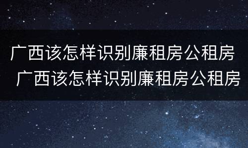 广西该怎样识别廉租房公租房 广西该怎样识别廉租房公租房名单