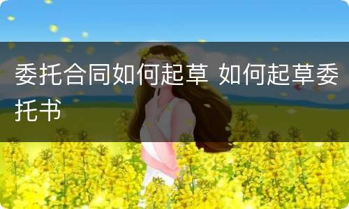 委托合同如何起草 如何起草委托书