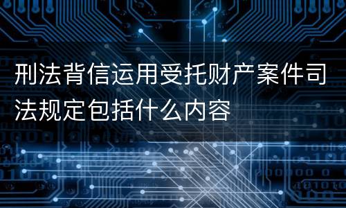 刑法背信运用受托财产案件司法规定包括什么内容