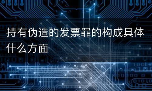 持有伪造的发票罪的构成具体什么方面