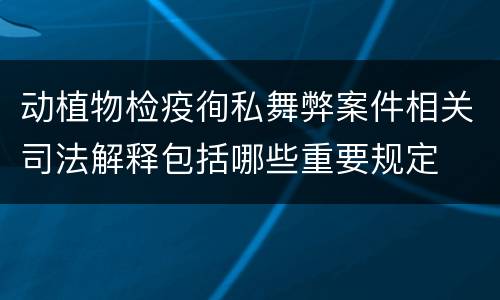 动植物检疫徇私舞弊案件相关司法解释包括哪些重要规定