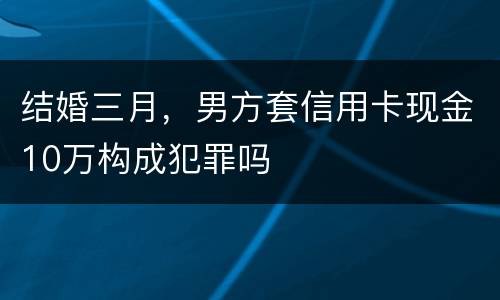 结婚三月，男方套信用卡现金10万构成犯罪吗
