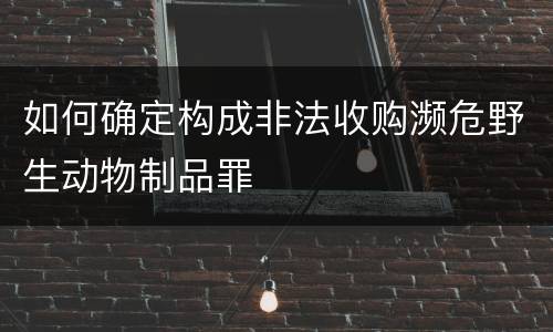 如何确定构成非法收购濒危野生动物制品罪 如何确定构成非法收购濒危野生动物制品罪