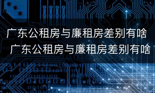 广东公租房与廉租房差别有啥 广东公租房与廉租房差别有啥不同
