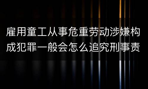 雇用童工从事危重劳动涉嫌构成犯罪一般会怎么追究刑事责任