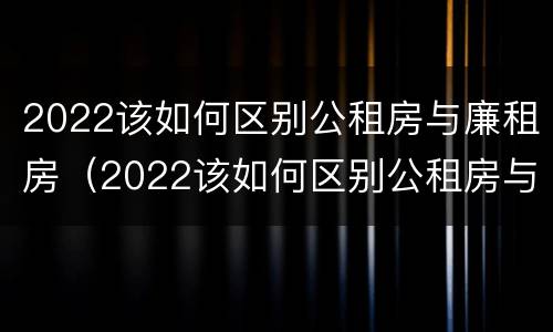 2022该如何区别公租房与廉租房（2022该如何区别公租房与廉租房呢）