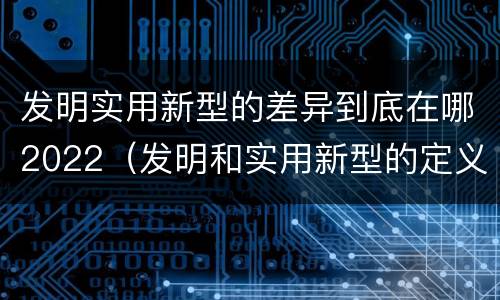 发明实用新型的差异到底在哪2022（发明和实用新型的定义）