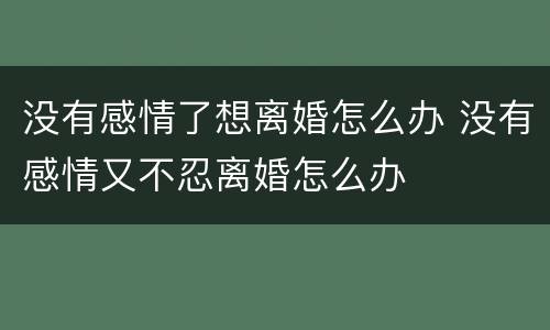 没有感情了想离婚怎么办 没有感情又不忍离婚怎么办