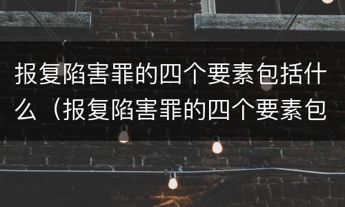 报复陷害罪的四个要素包括什么（报复陷害罪的四个要素包括什么内容）