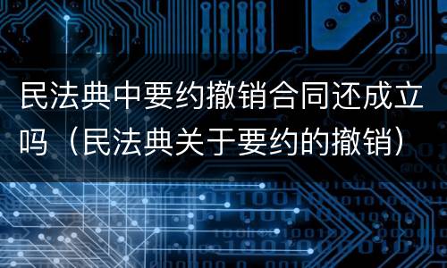 民法典中要约撤销合同还成立吗（民法典关于要约的撤销）