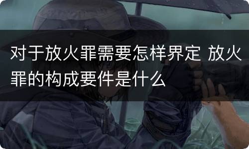 对于放火罪需要怎样界定 放火罪的构成要件是什么