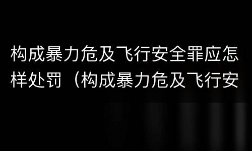 构成暴力危及飞行安全罪应怎样处罚（构成暴力危及飞行安全罪应怎样处罚）