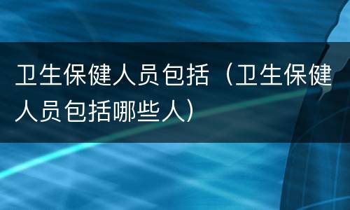 卫生保健人员包括（卫生保健人员包括哪些人）