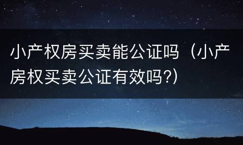 小产权房买卖能公证吗（小产房权买卖公证有效吗?）