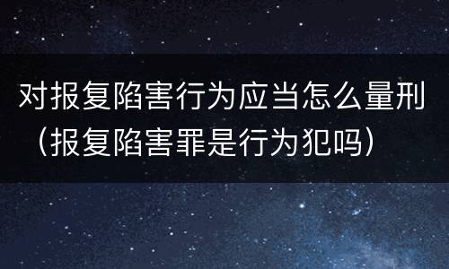 对报复陷害行为应当怎么量刑（报复陷害罪是行为犯吗）