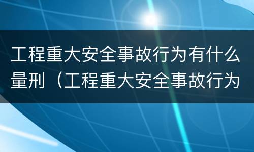 工程重大安全事故行为有什么量刑（工程重大安全事故行为有什么量刑要求）