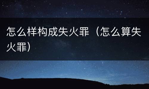 怎么样构成失火罪（怎么算失火罪）