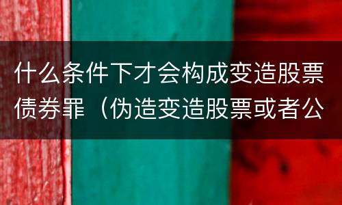 什么条件下才会构成变造股票债券罪（伪造变造股票或者公司企业债券）