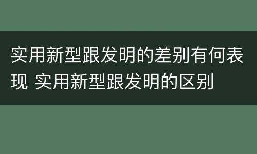 实用新型跟发明的差别有何表现 实用新型跟发明的区别