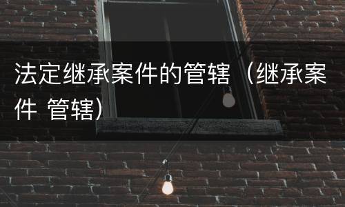 法定继承案件的管辖（继承案件 管辖）