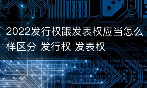 2022发行权跟发表权应当怎么样区分 发行权 发表权