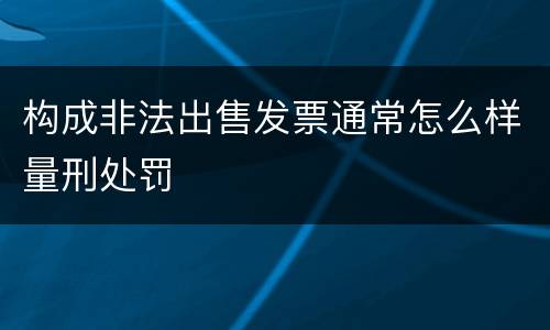 构成非法出售发票通常怎么样量刑处罚
