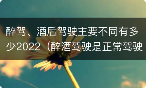 醉驾、酒后驾驶主要不同有多少2022（醉酒驾驶是正常驾驶的多少倍）