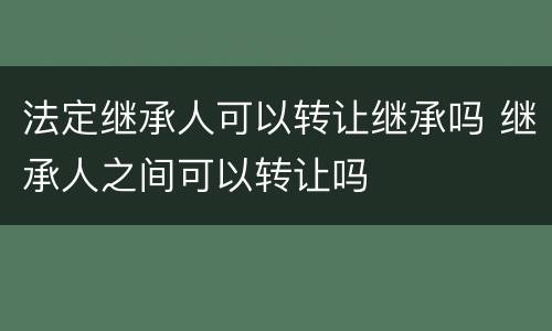 法定继承人可以转让继承吗 继承人之间可以转让吗