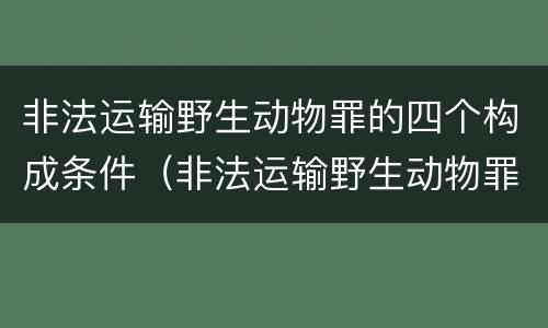 非法运输野生动物罪的四个构成条件（非法运输野生动物罪的四个构成条件是）