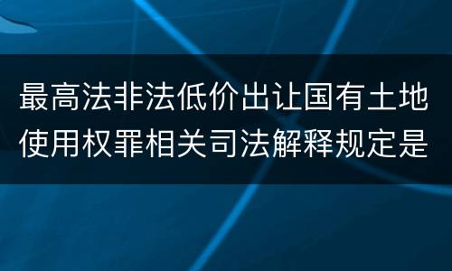 最高法非法低价出让国有土地使用权罪相关司法解释规定是什么