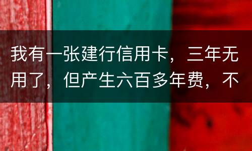 我有一张建行信用卡，三年无用了，但产生六百多年费，不还能够吗