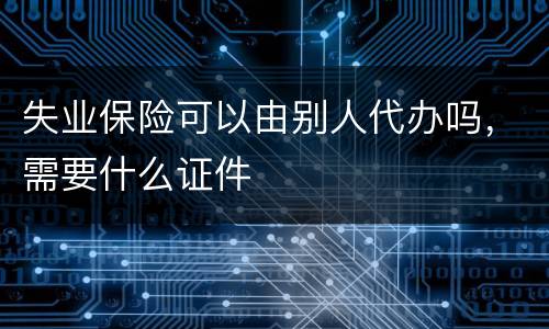 失业保险可以由别人代办吗，需要什么证件