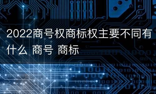2022商号权商标权主要不同有什么 商号 商标