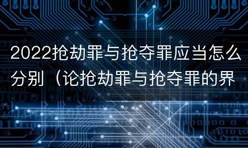 2022抢劫罪与抢夺罪应当怎么分别（论抢劫罪与抢夺罪的界限）