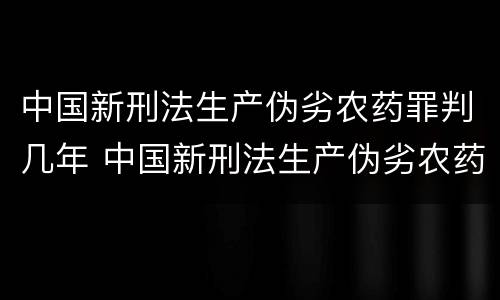 中国新刑法生产伪劣农药罪判几年 中国新刑法生产伪劣农药罪判几年以上