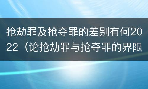 抢劫罪及抢夺罪的差别有何2022（论抢劫罪与抢夺罪的界限）