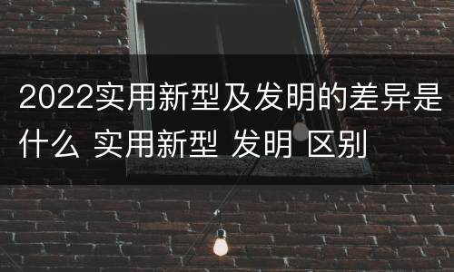 2022实用新型及发明的差异是什么 实用新型 发明 区别